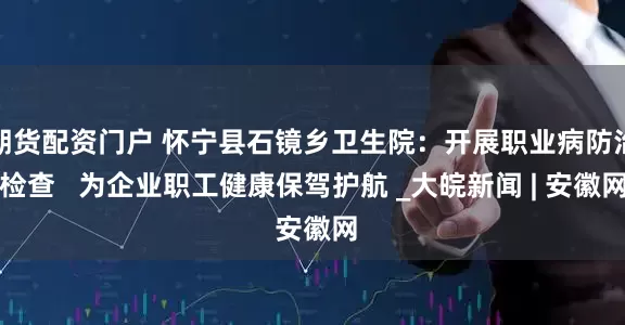 期货配资门户 怀宁县石镜乡卫生院：开展职业病防治检查   为企业职工健康保驾护航 _大皖新闻 | 安徽网