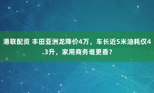 港联配资 丰田亚洲龙降价4万，车长近5米油耗仅4.3升，家用商务谁更香？