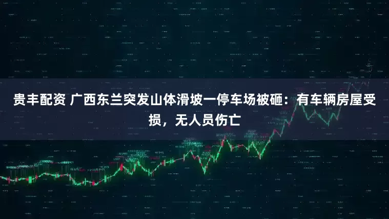 贵丰配资 广西东兰突发山体滑坡一停车场被砸：有车辆房屋受损，无人员伤亡