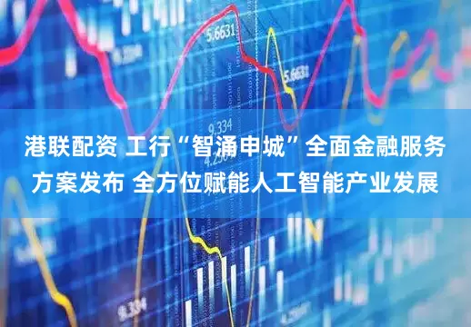 港联配资 工行“智涌申城”全面金融服务方案发布 全方位赋能人工智能产业发展