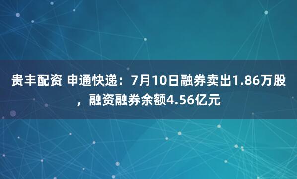 贵丰配资 申通快递：7月10日融券卖出1.86万股，融资融券余额4.56亿元