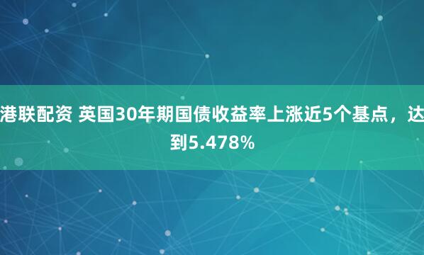 港联配资 英国30年期国债收益率上涨近5个基点，达到5.478%