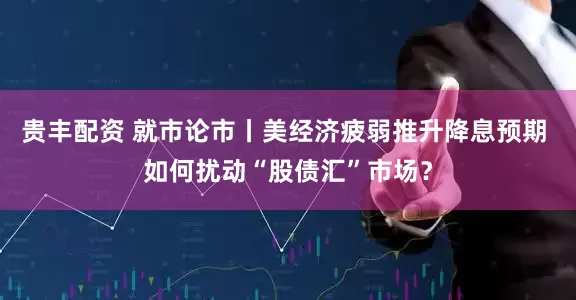贵丰配资 就市论市丨美经济疲弱推升降息预期 如何扰动“股债汇”市场？