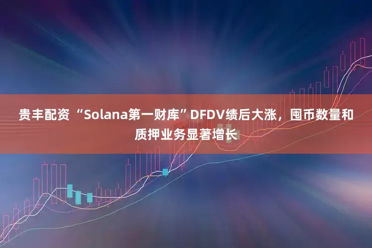 贵丰配资 “Solana第一财库”DFDV绩后大涨，囤币数量和质押业务显著增长