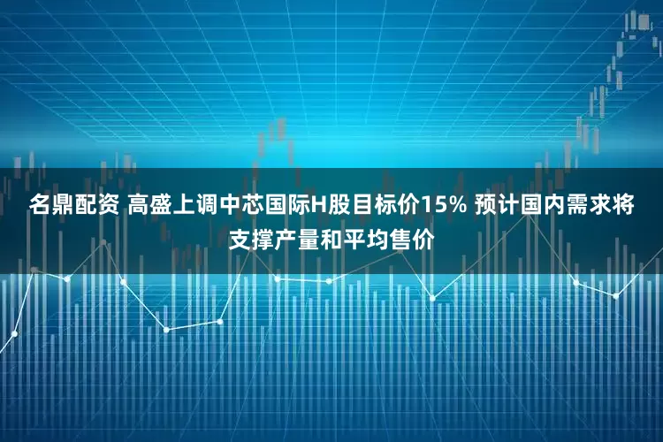 名鼎配资 高盛上调中芯国际H股目标价15% 预计国内需求将支撑产量和平均售价