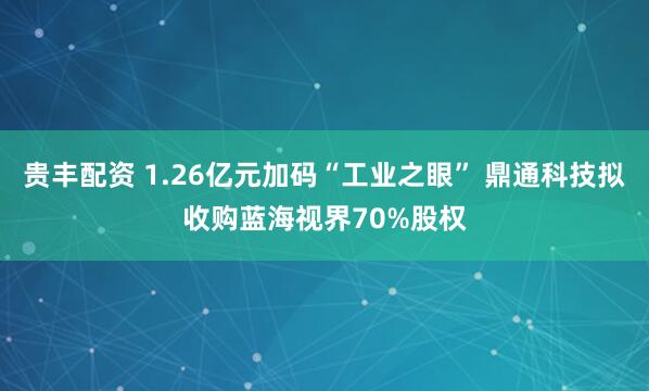 贵丰配资 1.26亿元加码“工业之眼” 鼎通科技拟收购蓝海视界70%股权