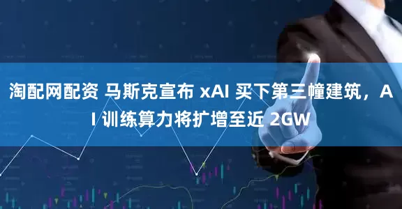 淘配网配资 马斯克宣布 xAI 买下第三幢建筑，AI 训练算力将扩增至近 2GW