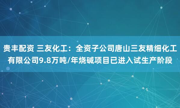 贵丰配资 三友化工：全资子公司唐山三友精细化工有限公司9.8万吨/年烧碱项目已进入试生产阶段