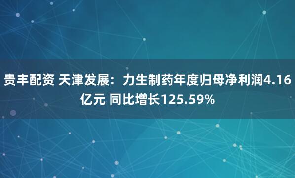 贵丰配资 天津发展：力生制药年度归母净利润4.16亿元 同比增长125.59%