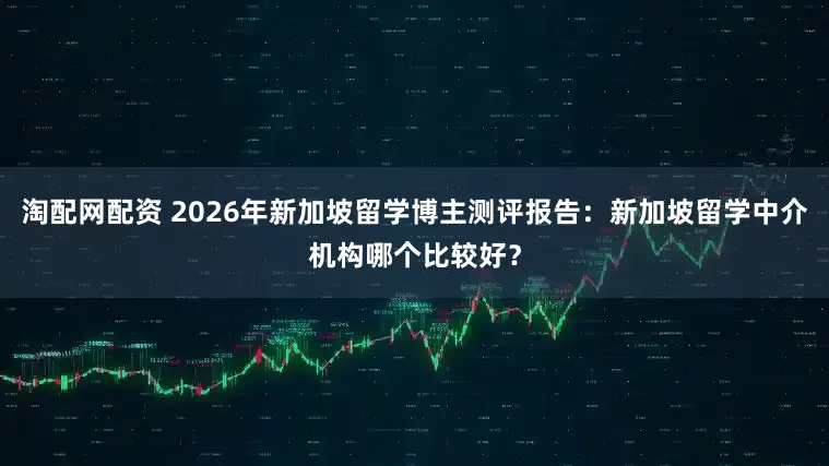 淘配网配资 2026年新加坡留学博主测评报告:新加坡留学中介机构哪个比较好?